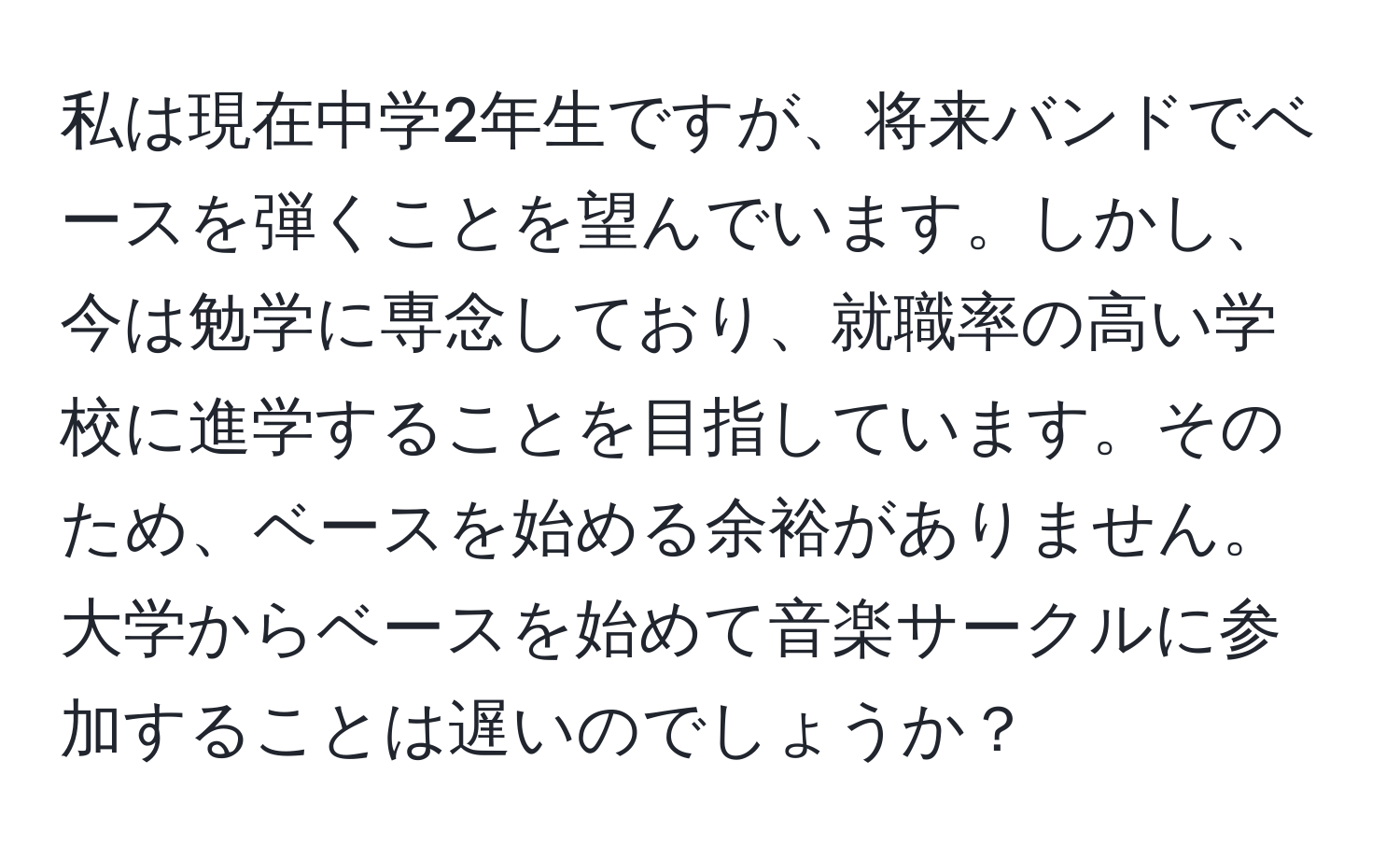 私は現在中学2年生ですが、将来バンドでベースを弾くことを望んでいます。しかし、今は勉学に専念しており、就職率の高い学校に進学することを目指しています。そのため、ベースを始める余裕がありません。大学からベースを始めて音楽サークルに参加することは遅いのでしょうか？