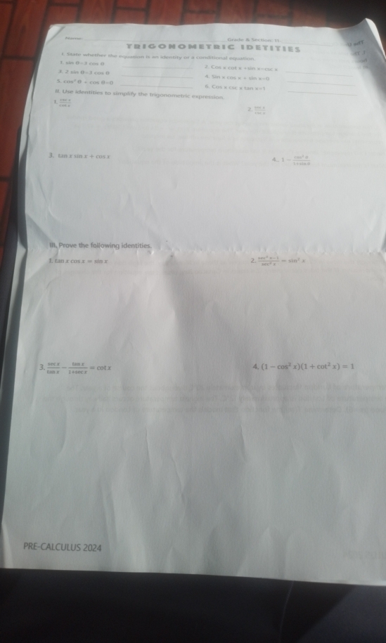 Grade & Section: 11_ 
a 
_ 
TRIGON O MET RIC IDET IT IES 
I State whether the equation is an identity or a conditional equation 
1. sin θ =2cos θ _2. Co s a
_ 
3 2sin θ =3cos θ
4. sin xcos x+sin x=0
_ 
_ 
5 cos^2θ +cos θ =0
_ 
6 Cos* csc * tan * =1
_ 
II. Use identities to simplify the trigonometric expression. 
1  csc x/cot x 
2  tan x/cos x 
3. tan xsin x+cos x
4_ 1- cos^2θ /1+sin θ  
III, Prove the following identities. 
L tan xcos x=sin x
2. (sec^2x-1)/sec^2x =sin^2x
3.  sec x/tan x - tan x/1+sec x =cot x
4. (1-cos^2x)(1+cot^2x)=1
PRE-CALCULUS 2024