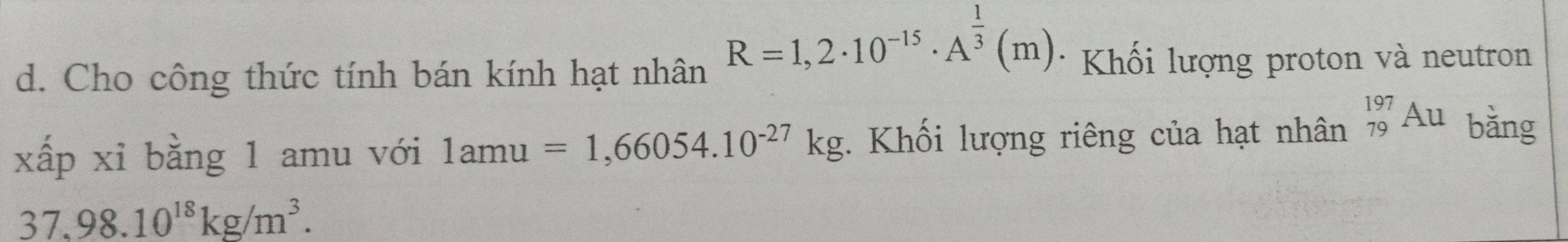 Cho công thức tính bán kính hạt nhân
R=1,2· 10^(-15)· A^(frac 1)3(m) * Khối lượng proton và neutron 
xấp xỉ bằng 1 amu với 1amu=1,66054.10^(-27)kg *. Khối lượng riêng của hạt nhân _(79)^(197)Au bǎng
37.98.10^(18)kg/m^3.