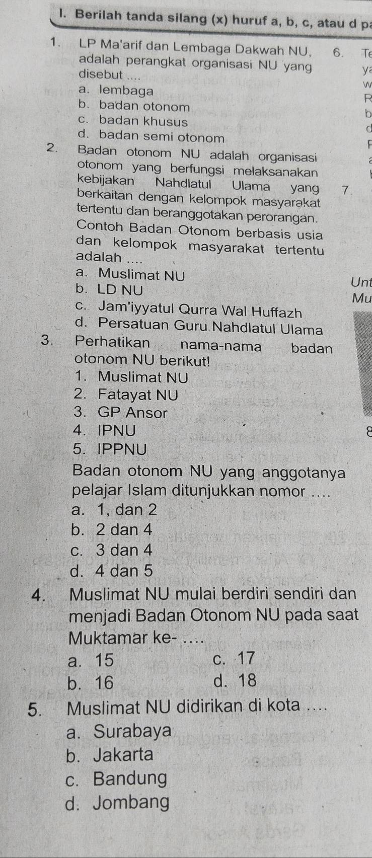 Berilah tanda silang (x) huruf a, b, c, atau d pa
1. LP Ma'arif dan Lembaga Dakwah NU, 6. Te
adalah perangkat organisasi NU yang ya
disebut w
a. lembaga
R
b. badan otonom
b
c. badan khusus
a
d. badan semi otonom
2. Badan otonom NU adalah organisasi
otonom yang berfungsi melaksanakan
kebijakan Nahdlatul Ulama yang 7.
berkaitan dengan kelompok masyarakat
tertentu dan beranggotakan perorangan.
Contoh Badan Otonom berbasis usia
dan kelompok masyarakat tertentu
adalah ..
a. Muslimat NU
Unt
b. LD NU Mu
c. Jam'iyyatul Qurra Wal Huffazh
d. Persatuan Guru Nahdlatul Ulama
3. Perhatikan nama-nama badan
otonom NU berikut!
1. Muslimat NU
2. Fatayat NU
3. GP Ansor
4. IPNU
5. IPPNU
Badan otonom NU yang anggotanya
pelajar Islam ditunjukkan nomor ...
a. 1, dan 2
b. 2 dan 4
c. 3 dan 4
d. 4 dan 5
4. Muslimat NU mulai berdiri sendiri dan
menjadi Badan Otonom NU pada saat
Muktamar ke-_
a. 15 c. 17
b. 16 d. 18
5. Muslimat NU didirikan di kota …
a. Surabaya
b. Jakarta
c. Bandung
d. Jombang