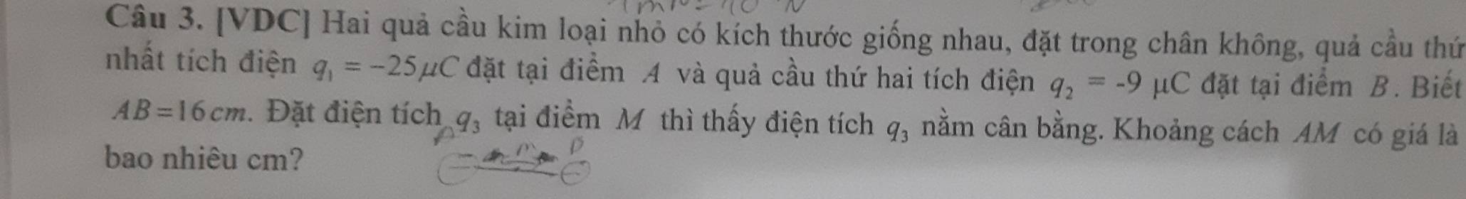 [VDC] Hai quả cầu kim loại nhỏ có kích thước giống nhau, đặt trong chân không, quả cầu thứ 
nhất tích điện q_1=-25mu C đặt tại điểm A và quả cầu thứ hai tích điện q_2=-9mu C đặt tại điểm B. Biết
AB=16cm. Đặt điện tích q_3 tại điểm Mô thì thấy điện tích q_3 nằm cân bằng. Khoảng cách AM có giá là 
bao nhiêu cm?