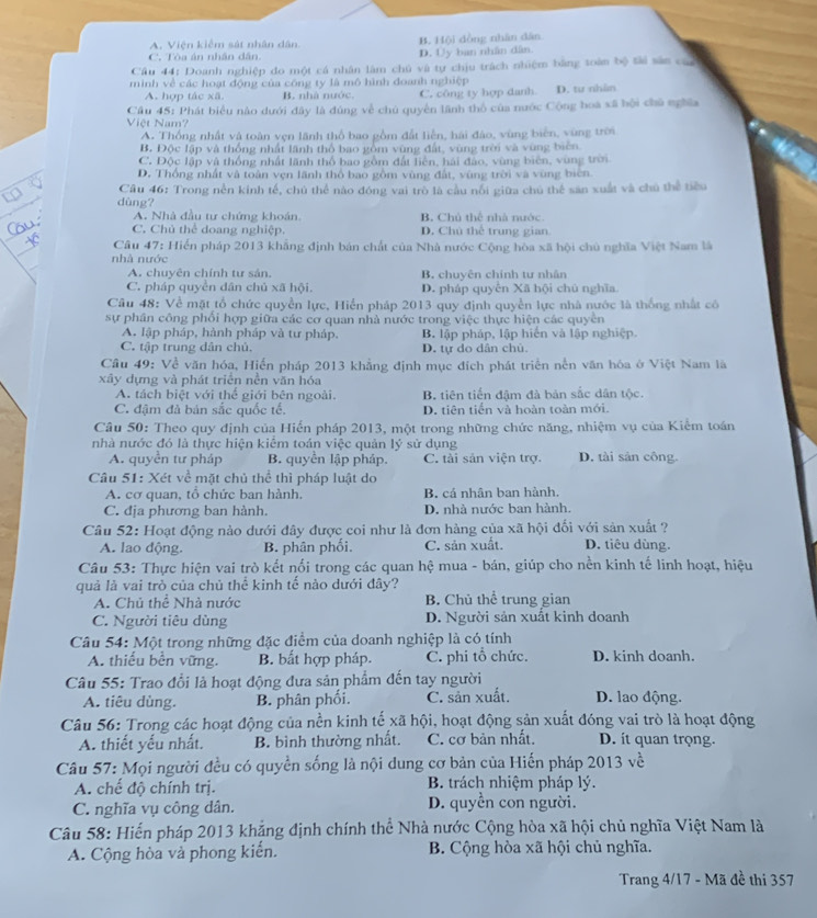 A. Viện kiểm sát nhân dân B. Hội dòng nhân dàn
C. Tòa án nhân dân. D. Uy ban nhân dân.
Câu 44: Doanh nghiệp do một cá nhân làm chủ và tự chịu trách nhiệm bằng toàn bộ tài sân củ
minh về các hoạt động của công ty là mô hình đoanh nghiệp
A. hợp tác xã. B. nhà nước. C. công ty hợp danh D. tư nhân
Câu 45: Phát biểu nào dưới đây là đúng về chủ quyền lãnh thổ của nước Cộng boa xã bội chủ nghĩa
Việt Nam?
A. Thống nhất và toàn vẹn lãnh thổ bao gồm đất liễn, hai đào, vùng biển, vùng trời
B. Độc lập và thống nhất lãnh thổ bao gồm vùng đất, vùng trời và vùng biên
C. Độc lập và thống nhất lãnh thổ bao gồm đất liên, hải đảo, vùng biên, vùng tron
D. Thống nhất và toàn vẹn lãnh thổ bao gồm vùng đất, vùng trời và vùng biên
Câu 46: Trong nền kinh tế, chú thể nào đóng vai trò là cầu nổi giữa chú thể săn xuất và chú thể tiểu
dùng?
A. Nhà đầu tư chứng khoán B. Chủ thể nhà nước
C. Chủ thể doang nghiệp. D. Chú thể trung gian
Câu 47: Hiển pháp 2013 khẳng định bản chất của Nhà nước Cộng hòa xã hội chủ nghĩa Việt Nam là
nhà nước
A. chuyên chính tư sản. B. chuyên chính tư nhân
C. pháp quyên dân chủ xã hội, D. pháp quyên Xã hội chú nghĩa
Câu 48: Về mặt tổ chức quyền lực, Hiển pháp 2013 quy định quyền lực nhà nước là thống nhất có
sự phần công phối hợp giữa các cơ quan nhà nước trong việc thực hiện các quyên
A. lập pháp, hành pháp và tư pháp. B. lập pháp, lập hiến và lập nghiệp.
C. tập trung dân chủ. D. tự do dân chú.
Cầu 49: Về văn hóa, Hiến pháp 2013 khẳng định mục đích phát triển nền văn hóa ở Việt Nam là
xây dựng và phát triển nền văn hóa
A. tách biệt với thế giới bên ngoài. B. tiên tiến đậm đà bản sắc dân tộc.
C. đậm đã bản sắc quốc tế. D. tiên tiến và hoàn toàn mới.
Câu 50: Theo quy định của Hiến pháp 2013, một trong những chức năng, nhiệm vụ của Kiểm toán
nhà nước đó là thực hiện kiểm toán việc quản lý sử dụng
A. quyền tư pháp B. quyền lập pháp. C. tài sản viện trợ. D. tài sản công.
Câu 51: Xét về mặt chủ thể thì pháp luật do
A. cơ quan, tổ chức ban hành, B. cá nhân ban hành.
C. địa phương ban hành. D. nhà nước ban hành.
Câu 52: Hoạt động nào dưới đây được coi như là đơn hàng của xã hội đối với sản xuất ?
A. lao động. B. phân phối, C. sản xuất. D. tiêu dùng.
Câu 53: Thực hiện vai trò kết nổi trong các quan hệ mua - bán, giúp cho nền kinh tế linh hoạt, hiệu
quả là vai trò của chủ thể kinh tể nào dưới đây?
A. Chủ thể Nhà nước B. Chủ thể trung gian
C. Người tiêu dùng D. Người sản xuất kinh doanh
Câu 54: Một trong những đặc điểm của doanh nghiệp là có tính
A. thiếu bền vững. B. bất hợp pháp. C. phi tổ chức. D. kinh doanh.
Câu 55: Trao đổi là hoạt động đưa sản phẩm đến tay người
A. tiêu dùng. B. phân phối. C. sản xuất. D. lao động.
Câu 56: Trong các hoạt động của nền kinh tế xã hội, hoạt động sản xuất đóng vai trò là hoạt động
A. thiết yếu nhất. B. bình thường nhất. C. cơ bản nhất. D. it quan trọng.
Câu 57: Mọi người đều có quyền sống là nội dung cơ bản của Hiến pháp 2013 về
A. chế độ chính trị.  B. trách nhiệm pháp lý.
C. nghĩa vụ công dân. D. quyền con người.
Câu 58: Hiến pháp 2013 khẳng định chính thể Nhà nước Cộng hòa xã hội chủ nghĩa Việt Nam là
A. Cộng hòa và phong kiến. B. Cộng hòa xã hội chủ nghĩa.
Trang 4/17 - Mã đề thi 357