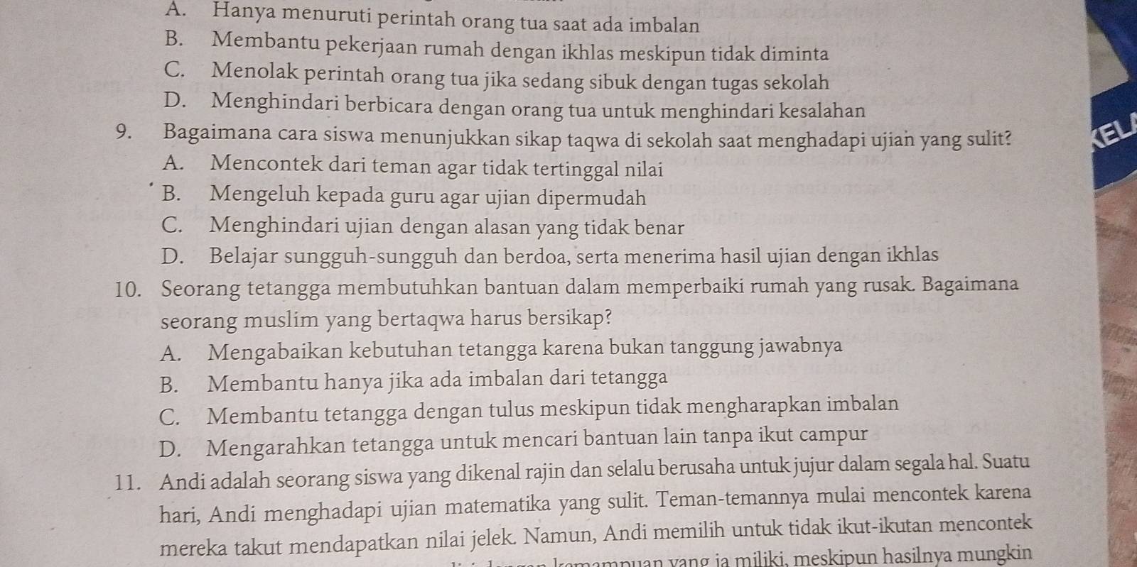 A. Hanya menuruti perintah orang tua saat ada imbalan
B. Membantu pekerjaan rumah dengan ikhlas meskipun tidak diminta
C. Menolak perintah orang tua jika sedang sibuk dengan tugas sekolah
D. Menghindari berbicara dengan orang tua untuk menghindari kesalahan
9. Bagaimana cara siswa menunjukkan sikap taqwa di sekolah saat menghadapi ujian yang sulit?
EL
A. Mencontek dari teman agar tidak tertinggal nilai
B. Mengeluh kepada guru agar ujian dipermudah
C. Menghindari ujian dengan alasan yang tidak benar
D. Belajar sungguh-sungguh dan berdoa, serta menerima hasil ujian dengan ikhlas
10. Seorang tetangga membutuhkan bantuan dalam memperbaiki rumah yang rusak. Bagaimana
seorang muslim yang bertaqwa harus bersikap?
A. Mengabaikan kebutuhan tetangga karena bukan tanggung jawabnya
B. Membantu hanya jika ada imbalan dari tetangga
C. Membantu tetangga dengan tulus meskipun tidak mengharapkan imbalan
D. Mengarahkan tetangga untuk mencari bantuan lain tanpa ikut campur
11. Andi adalah seorang siswa yang dikenal rajin dan selalu berusaha untuk jujur dalam segala hal. Suatu
hari, Andi menghadapi ujian matematika yang sulit. Teman-temannya mulai mencontek karena
mereka takut mendapatkan nilai jelek. Namun, Andi memilih untuk tidak ikut-ikutan mencontek
mampuan yang ia miliki, meskipun hasilnya mungkin