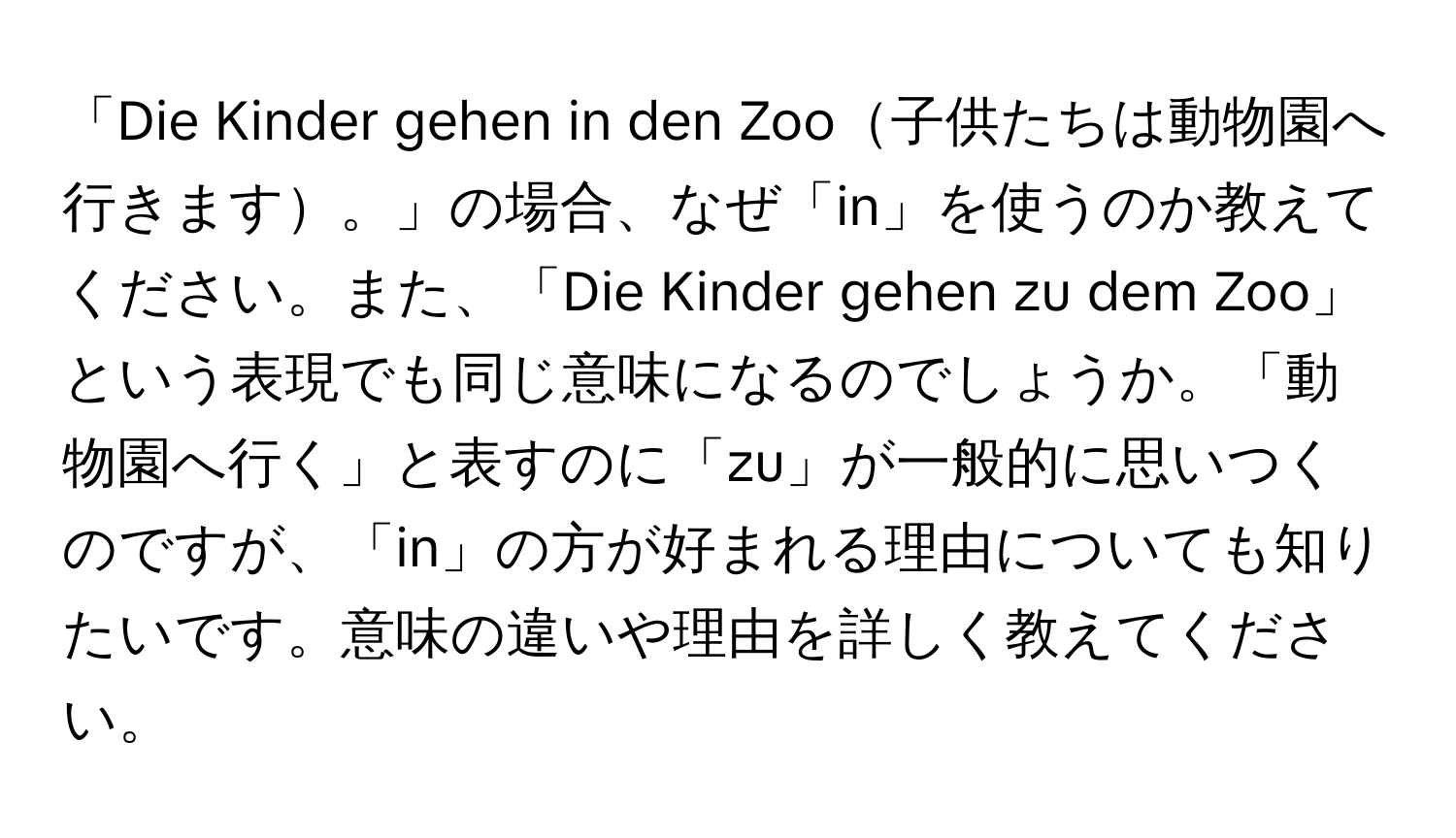 「Die Kinder gehen in den Zoo子供たちは動物園へ行きます。」の場合、なぜ「in」を使うのか教えてください。また、「Die Kinder gehen zu dem Zoo」という表現でも同じ意味になるのでしょうか。「動物園へ行く」と表すのに「zu」が一般的に思いつくのですが、「in」の方が好まれる理由についても知りたいです。意味の違いや理由を詳しく教えてください。