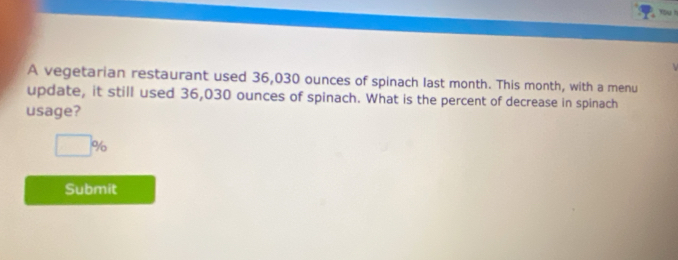 A vegetarian restaurant used 36,030 ounces of spinach last month. This month, with a menu 
update, it still used 36,030 ounces of spinach. What is the percent of decrease in spinach 
usage?
□ %
Submit