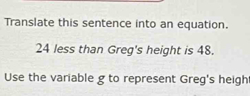 Translate this sentence into an equation.
24 less than Greg's height is 48. 
Use the variable g to represent Greg's heigh