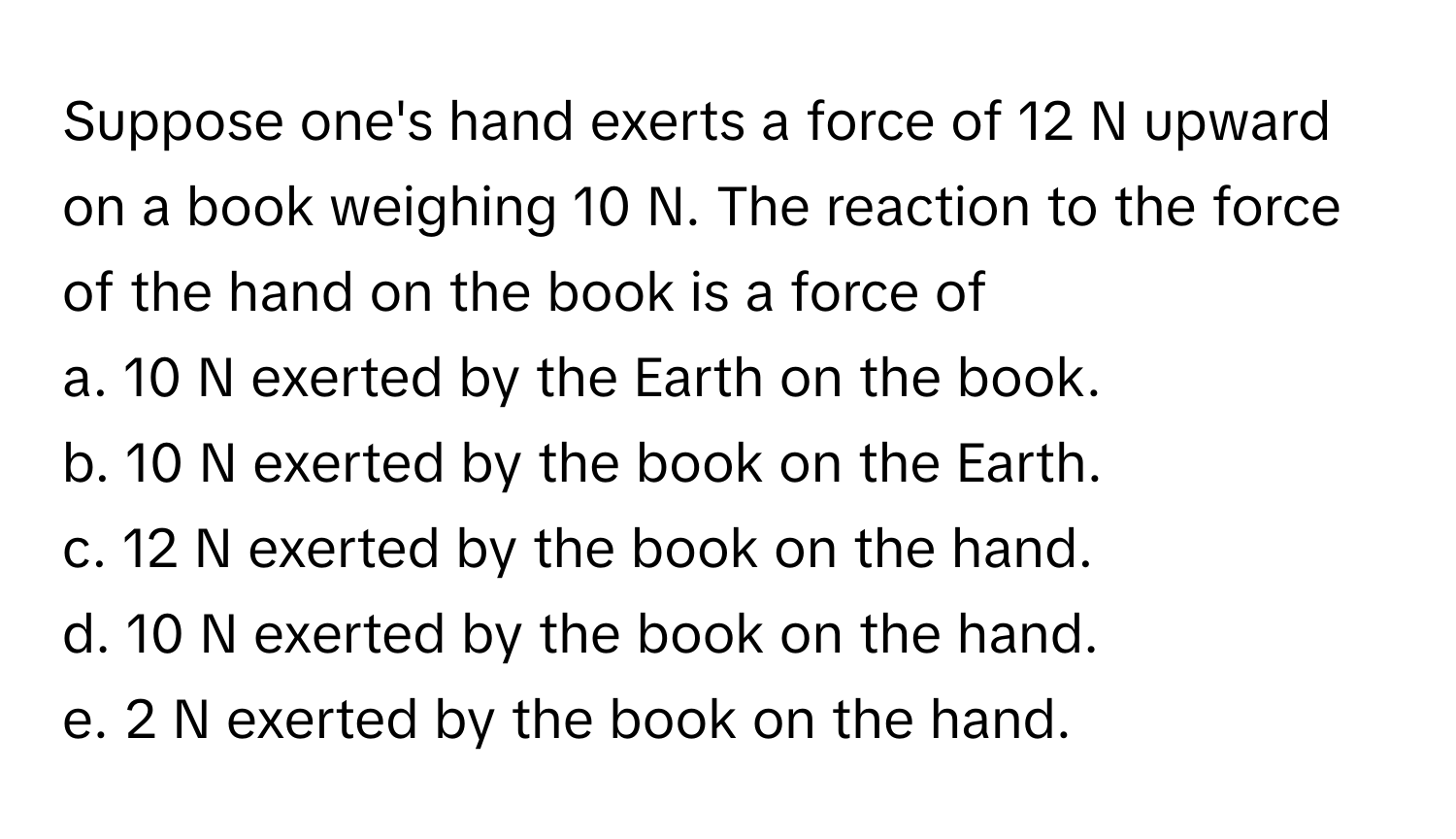 Suppose one's hand exerts a force of 12 N upward on a book weighing 10 N. The reaction to the force of the hand on the book is a force of

a. 10 N exerted by the Earth on the book.
b. 10 N exerted by the book on the Earth.
c. 12 N exerted by the book on the hand.
d. 10 N exerted by the book on the hand.
e. 2 N exerted by the book on the hand.