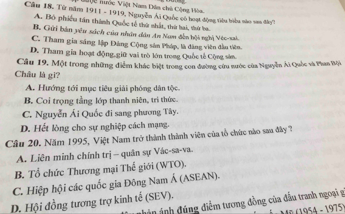 Dưong
ưuộc nước Việt Nam Dân chủ Cộng Hòa.
Câu 18. Từ năm 1911 - 1919, Nguyễn Ái Quốc có hoạt động tiêu biểu nào sau đây?
A. Bỏ phiếu tán thành Quốc tế thứ nhất, thứ hai, thứ ba.
B. Gửi bản yêu sách của nhân dân An Nam đến hội nghị Véc-xai.
C. Tham gia sáng lập Đảng Cộng sản Pháp, là đảng viên đầu tiên.
D. Tham gia hoạt động,giữ vai trò lớn trong Quốc tế Cộng sản.
Câu 19. Một trong những điểm khác biệt trong con đường cứu nước của Nguyễn Ái Quốc và Phan Bội
Châu là gì?
A. Hướng tới mục tiêu giải phóng dân tộc.
B. Coi trọng tầng lớp thanh niên, tri thức.
C. Nguyễn Ái Quốc đi sang phương Tây.
D. Hết lòng cho sự nghiệp cách mạng.
Câu 20. Năm 1995, Việt Nam trở thành thành viên của tổ chức nào sau đây ?
A. Liên minh chính trị − quân sự Vác-sa-va.
B. Tổ chức Thương mại Thế giới (WTO).
C. Hiệp hội các quốc gia Đông Nam Á (ASEAN).
D. Hội đồng tương trợ kinh tế (SEV). án ánh đ úng điểm tương đồng của đầu tranh ngoại g
( 1975)