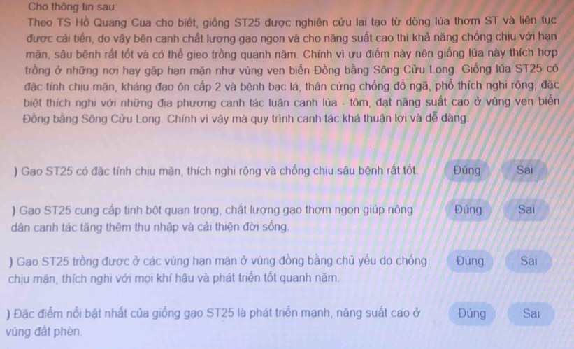 Cho thông tin sau:
Theo TS Hồ Quang Cua cho biết, giống ST25 được nghiên cứu lai tạo từ dòng lúa thơm ST và liên tục
được cải tiến, do vây bên cạnh chất lượng gao ngon và cho năng suất cao thì khả năng chống chịu với hạn
mặn, sâu bệnh rất tốt và có thể gieo trồng quanh năm. Chính vì ưu điễm này nên giống lúa này thích hợp
trồng ở những nơi hay gặp hạn mặn như vùng ven biễn Đồng bằng Sông Cửu Long. Giống lúa ST25 có
đặc tính chịu mặn, kháng đạo ôn cấp 2 và bệnh bạc lá, thân cứng chống đổ ngã, phổ thích nghi rộng, đặc
biệt thích nghi với những địa phương canh tác luân canh lúa - tôm, đạt năng suất cao ở vùng ven biển
Đồng bằng Sông Cửu Long. Chính vì vậy mà quy trình canh tác khá thuận lợi và dễ dàng.
) Gạo ST25 có đặc tính chịu mặn, thích nghi rộng và chống chịu sâu bệnh rất tốt Đúng Sai
) Gạo ST25 cung cấp tinh bột quan trọng, chất lượng gạo thơm ngon giúp nông Đúng Sai
dân canh tác tăng thêm thu nhập và cải thiện đời sống.
) Gao ST25 trồng được ở các vùng hạn mặn ở vùng đồng bằng chủ yếu do chống Đúng Sai
chịu mặn, thích nghi với mọi khí hậu và phát triển tốt quanh năm.
) Đặc điểm nổi bật nhất của giống gạo ST25 là phát triển mạnh, năng suất cao ở Đúng Sai
vùng đất phèn.