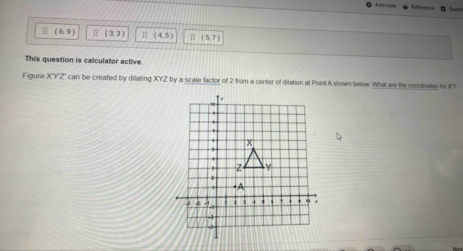 Add nate Reference Quest 
:; (6,9);; (3,3) :; (4,5);; (5,7)
This question is calculator active. 
Figure X'Y'Z' can be created by dilating XYZ by a scale factor of 2 from a center of dilation at Point A shown below. What are the coordinates for X '?