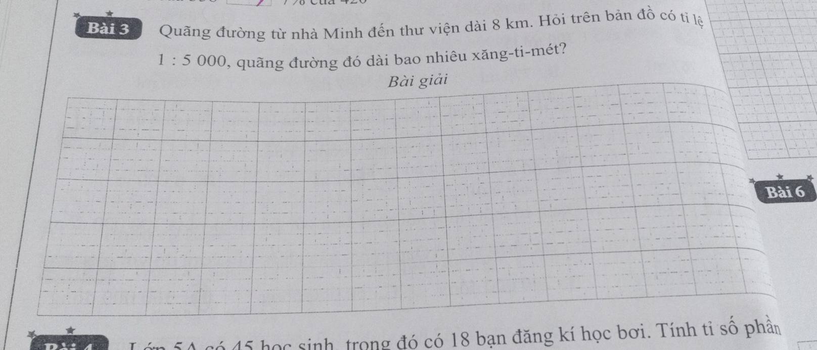 Quãng đường từ nhà Minh đến thư viện dài 8 km. Hỏi trên bản đồ có tỉ lệ
1 : 5 000, quãng đường đó dài bao nhiêu xăng-ti-mét? 
Bài giải 
* 
Bài 6
50 có 45 học sinh, trong đó có 18 bạn đăng kí học bơi. Tính tỉ số phần