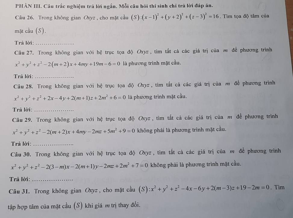 PHẢN III. Câu trắc nghiệm trã lời ngắn. Mỗi câu hỏi thí sinh chỉ trả lời đáp án.
Câu 26. Trong không gian Oxyz , cho mặt cầu ( s): :(x-1)^2+(y+2)^2+(z-3)^2=16. Tìm tọa độ tâm của
mặt cầu (S).
Trả lời:_
Câu 27. Trong không gian với hệ trục tọa độ Oxyz, tìm tất cả các giá trị của m để phương trình
x^2+y^2+z^2-2(m+2)x+4my+19m-6=0 là phương trình mặt cầu.
Trả lời:_
Câu 28. Trong không gian với hệ trục tọa độ Oxyz, tìm tất cả các giá trị của m để phương trình
x^2+y^2+z^2+2x-4y+2(m+1)z+2m^2+6=0 là phương trình mặt cầu.
Trả lời:_
Câu 29. Trong không gian với hệ trục tọa độ Oxyz, tìm tất cả các giá trị của m để phương trình
x^2+y^2+z^2-2(m+2)x+4my-2mz+5m^2+9=0 không phải là phương trình mặt cầu.
Trả lời:_
Câu 30. Trong không gian với hệ trục tọa độ Oxyz, tìm tất cả các giá trị của m đề phương trình
x^2+y^2+z^2-2(3-m)x-2(m+1)y-2mz+2m^2+7=0 không phải là phương trình mặt cầu.
Trả lời:_
Câu 31. Trong không gian Oxyz, cho mặt cầu (S) x^2+y^2+z^2-4x-6y+2(m-3)z+19-2m=0. Tìm
tập hợp tâm của mặt cầu (S) khi giá m trị thay đổi.