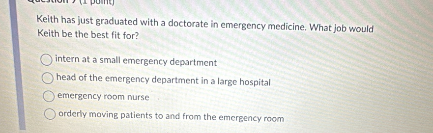 Keith has just graduated with a doctorate in emergency medicine. What job would
Keith be the best fit for?
intern at a small emergency department
head of the emergency department in a large hospital
emergency room nurse
orderly moving patients to and from the emergency room