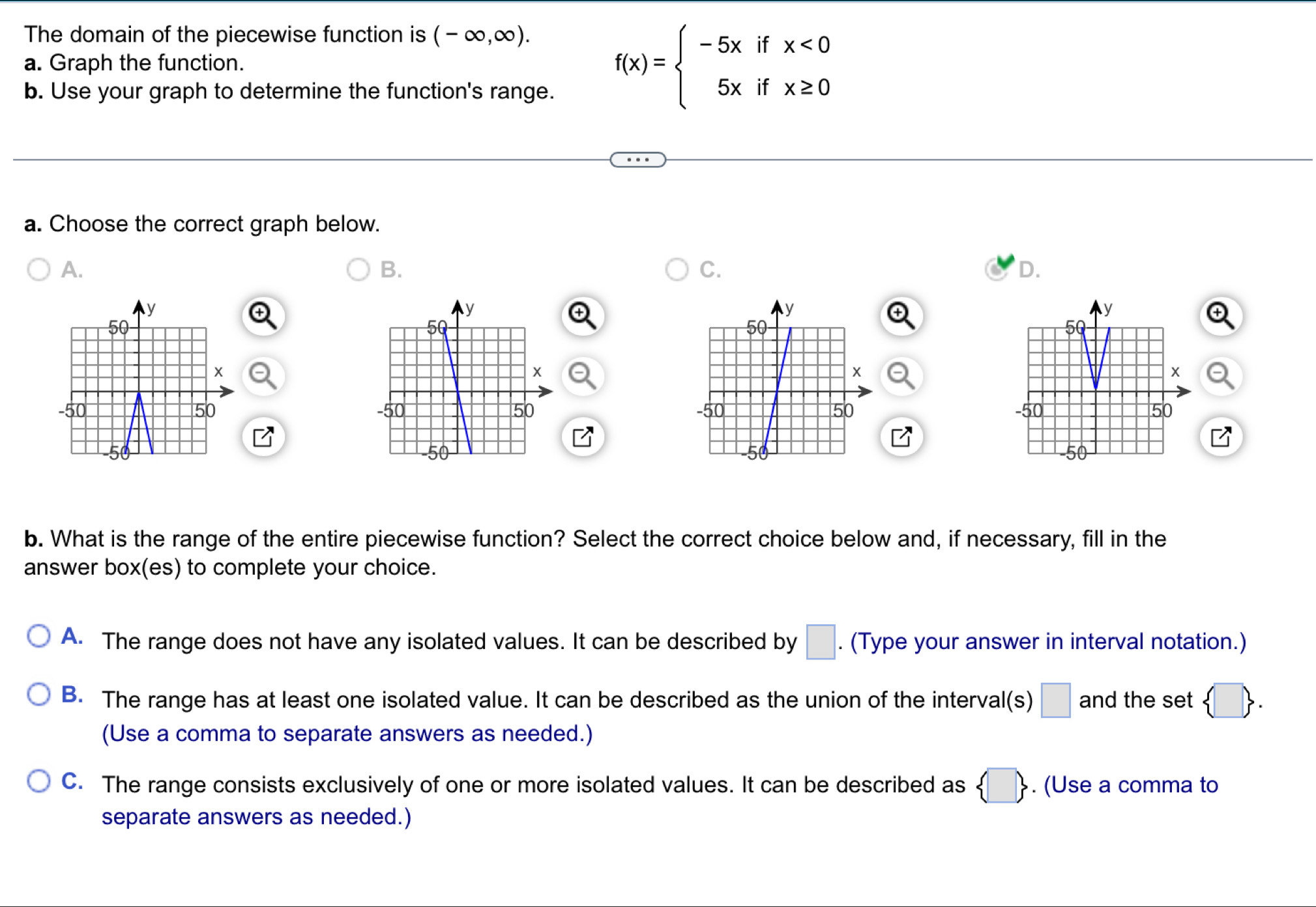 The domain of the piecewise function is (-∈fty ,∈fty ). 
a. Graph the function.
b. Use your graph to determine the function's range.
f(x)=beginarrayl -5xifx<0 5xifx≥ 0endarray.
a. Choose the correct graph below.
A.
B.
C.
D.


b. What is the range of the entire piecewise function? Select the correct choice below and, if necessary, fill in the
answer box(es) to complete your choice.
A. The range does not have any isolated values. It can be described by □. . (Type your answer in interval notation.)
B. The range has at least one isolated value. It can be described as the union of the interval(s) □ and the set  □ . 
(Use a comma to separate answers as needed.)
C. The range consists exclusively of one or more isolated values. It can be described as  □ . (Use a comma to
separate answers as needed.)