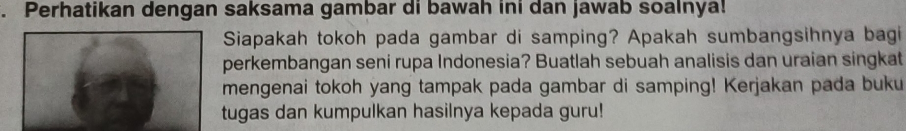 Perhatikan dengan saksama gambar di bawah ini dan jawab soalnya! 
Siapakah tokoh pada gambar di samping? Apakah sumbangsihnya bagi 
perkembangan seni rupa Indonesia? Buatlah sebuah analisis dan uraian singkat 
mengenai tokoh yang tampak pada gambar di samping! Kerjakan pada buku 
tugas dan kumpulkan hasilnya kepada guru!