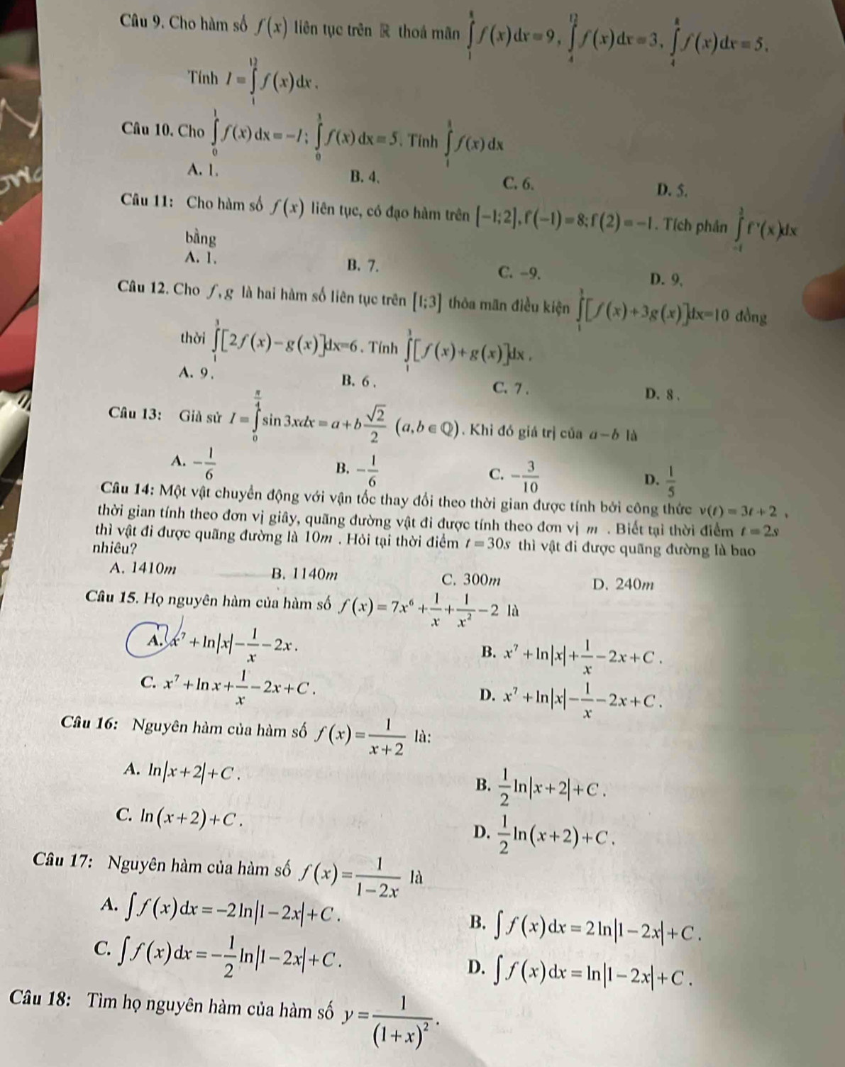 Cho hàm số f(x) liên tục trên R thoá mãn ∈tlimits _1^(8f(x)dx=9,∈tlimits _4^(12)f(x)dx=3,∈tlimits _4^8f(x)dx=5.
Tính I=∈tlimits _1^(12)f(x)dx.
Câu 10. Cho ∈tlimits _0^1f(x)dx=-I;∈tlimits _0^1f(x)dx=5. Tính ∈tlimits _1^1f(x)dx
A. 1. B. 4、
C. 6. D. 5.
Câu 11: Cho hàm số f(x) liên tục, có đạo hàm trên [-1;2],f(-1)=8;f(2)=-1. Tích phân ∈tlimits _(-t)^(frac 3)2)f^,(x)dx
bàng
A. 1. B. 7. C. -9. D. 9.
Câu 12. Cho ƒ, g là hai hàm số liên tục trên [1;3] thôa man điều kiện ∈tlimits _1^(1[f(x)+3g(x)]dx=10don 1
thời ∈tlimits _1^3[2f(x)-g(x)]dx=6. Tính ∈tlimits _1^1[f(x)+g(x)]dx.
A. 9 . B. 6 .
C. 7 . D. 8 .
Câu 13: Giả sử I=∈tlimits _0^(frac π)4)sin 3xdx=a+b sqrt(2)/2 (a,b∈ Q). Khi đó giá trị của a-b là
A. - 1/6 
B. - 1/6  C. - 3/10  D.  1/5 
*  Câu 14: Một vật chuyển động với vận tốc thay đổi theo thời gian được tính bởi công thức v(t)=3t+2,
thời gian tính theo đơn vị giây, quãng đường vật đi được tính theo đơn vị m . Biết tại thời điểm t=2s
thì vật đi được quãng đường là 10m . Hỏi tại thời điểm t=30s
nhiêu? thì vật đi được quãng đường là bao
A. 1410m B. 1140m C. 300m
D. 240m
Câu 15. Họ nguyên hàm của hàm số f(x)=7x^6+ 1/x + 1/x^2 -2 là
A. x^7+ln |x|- 1/x -2x.
B. x^7+ln |x|+ 1/x -2x+C.
C. x^7+ln x+ 1/x -2x+C.
D. x^7+ln |x|- 1/x -2x+C.
Cầu 16:  Nguyên hàm của hàm số f(x)= 1/x+2  là:
A. ln |x+2|+C.
B.  1/2 ln |x+2|+C.
C. ln (x+2)+C.
D.  1/2 ln (x+2)+C.
Câu 17: Nguyên hàm của hàm số f(x)= 1/1-2x 1a
A. ∈t f(x)dx=-2ln |1-2x|+C.
B. ∈t f(x)dx=2ln |1-2x|+C.
C. ∈t f(x)dx=- 1/2 ln |1-2x|+C.
D. ∈t f(x)dx=ln |1-2x|+C.
Câu 18: Tìm họ nguyên hàm của hàm số y=frac 1(1+x)^2.