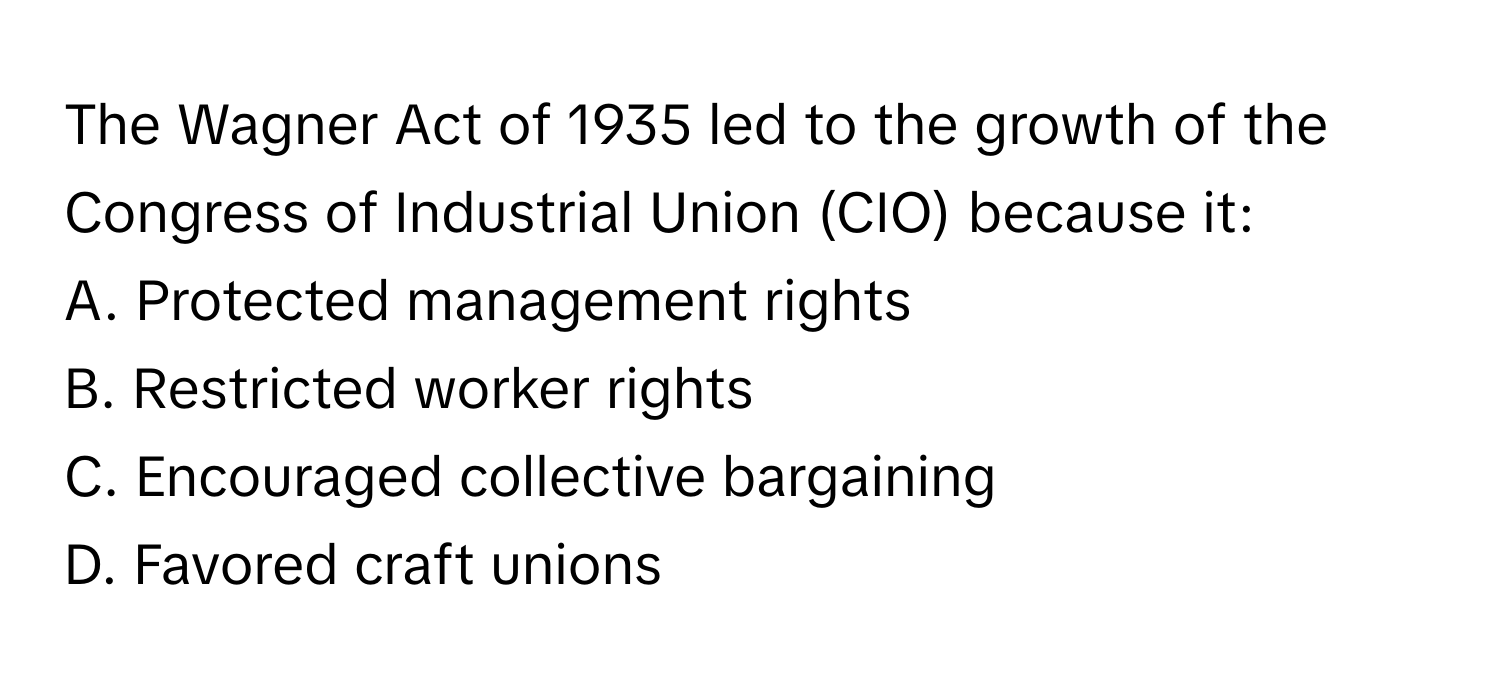 The Wagner Act of 1935 led to the growth of the Congress of Industrial Union (CIO) because it:

A. Protected management rights 
B. Restricted worker rights 
C. Encouraged collective bargaining 
D. Favored craft unions