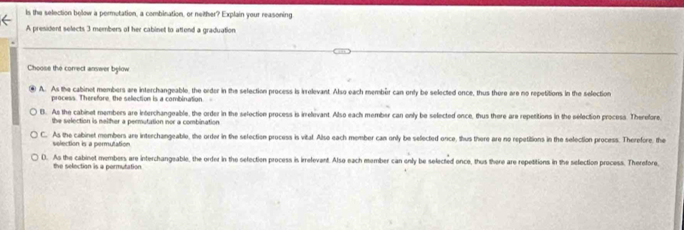 Is the selection below a permutation, a combination, or neither? Explain your reasoning
A president selects 3 members of her cabinet to attend a graduation
Choose the correct answer bylow
A. As the cabinet members are interchangeable, the order in the selection process is irrelevant. Also each membér can only be selected once, thus there are no repetitions in the selection
process. Therefore, the selection is a combination.
B. As the cabinet members are interchangeable, the order in the selection process is irrelevant. Also each member can only be selected once, thus there are repetitions in the selection process. Therefore,
the selection is neither a permutation nor a combination
C. As the cabinet members are interchangeable, the order in the selection process is vital. Also each member can only be selected once, thus there are no repetitions in the selection process. Therefore, the
selection is a permutation
D. As the cabinet members are interchangeable, the order in the selection process is irrelevant. Also each member can only be selected once, thus there are repetitions in the selection process. Therefore
the selection is a permutation