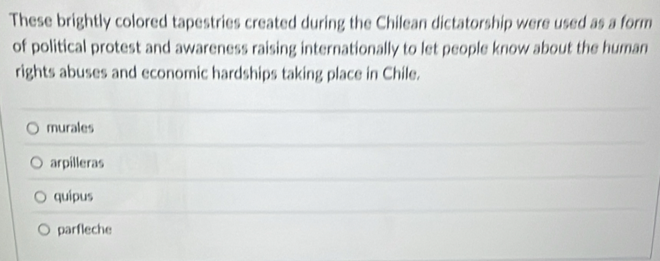 These brightly colored tapestries created during the Chilean dictatorship were used as a form
of political protest and awareness raising internationally to let people know about the human
rights abuses and economic hardships taking place in Chile.
murales
arpilleras
quipus
parfleche