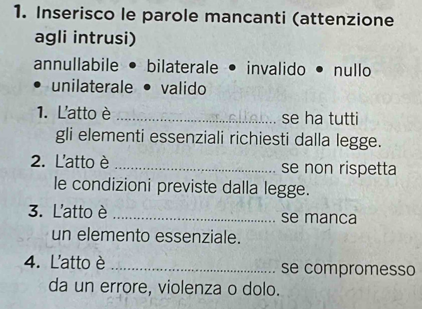 Inserisco le parole mancanti (attenzione 
agli intrusi) 
annullabile • bilaterale • invalido • nullo 
unilaterale valido 
1. L'atto è _se ha tutti 
gli elementi essenziali richiesti dalla legge. 
2. L'atto è _se non rispetta 
le condizioni previste dalla legge. 
3. L'atto è _se manca 
un elemento essenziale. 
4. L'atto è _se compromesso 
da un errore, violenza o dolo.