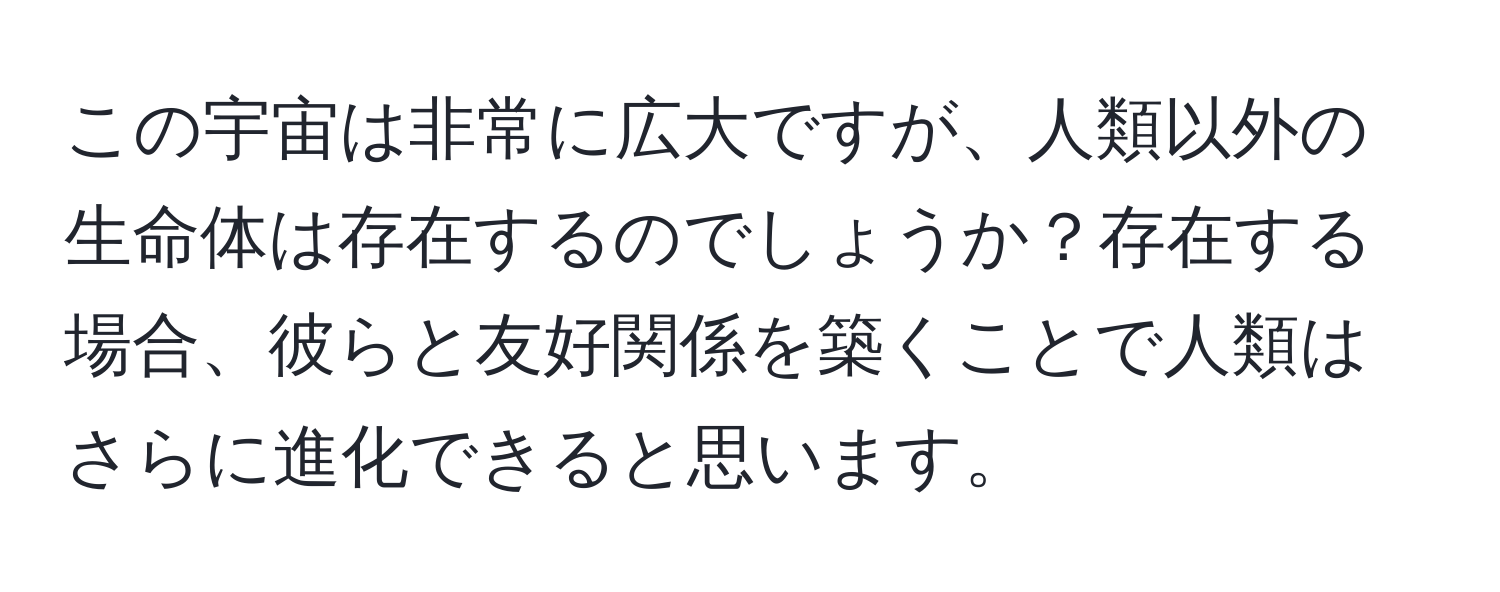 この宇宙は非常に広大ですが、人類以外の生命体は存在するのでしょうか？存在する場合、彼らと友好関係を築くことで人類はさらに進化できると思います。