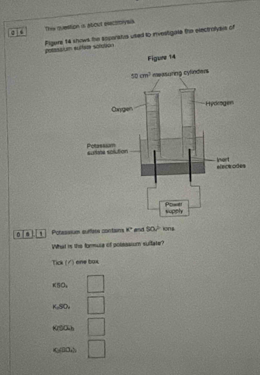 a This question is about electroiyals.
Figure 14 shows the apparatus used to investigale the electrolysis of
potassium sfate solution
0 8 Potassium suffate contains K^+ and SO_42 ions.
What is the formula of potessium suffate?
Tick (/) one box
KSO_4 □
K_2SO_4 □
K(80h □
X=(80, h □