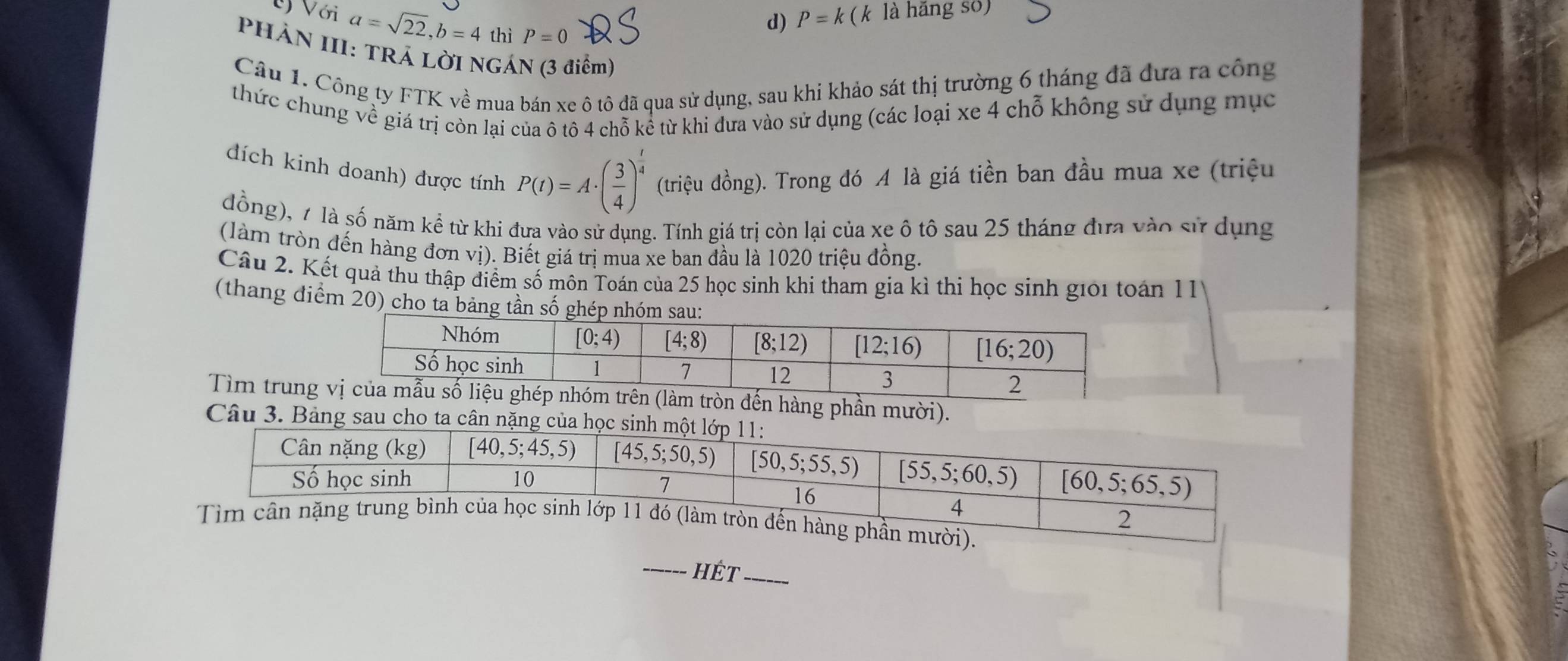 Với a=sqrt(22),b=4 thì P=0
d) P=k( (k là hãng số)
PHÀN III: TRÁ LỜI NGÁN (3 điểm)
Câu 1. Công ty FTK về mua bán xe ô tô đã qua sử dụng, sau khi khảo sát thị trường 6 tháng đã đựa ra công
thức chung về giá trị còn lại của ô tô 4 chỗ kể từ khi dưa vào sử dụng (các loại xe 4 chỗ không sử dụng mục
dích kinh doanh) được tính P(t)=A· ( 3/4 )^ t/4  (triệu đồng). Trong đó A là giá tiền ban đầu mua xe (triệu
đồng), 1 là số năm kể từ khi đưa vào sử dụng. Tính giá trị còn lại của xe ô tô sau 25 tháng đựa vào sử dụng
(làm tròn đến hàng đơn vị). Biết giá trị mua xe ban đầu là 1020 triệu đồng.
Câu 2. Kết quả thu thập điểm số môn Toán của 25 học sinh khi tham gia kì thi học sinh giới toán 11
(thang điểm 20) cho ta
Tìm trungg phần mười).
Câu 3. Bảng sau cho ta cân nặng của học si
_hÉt_