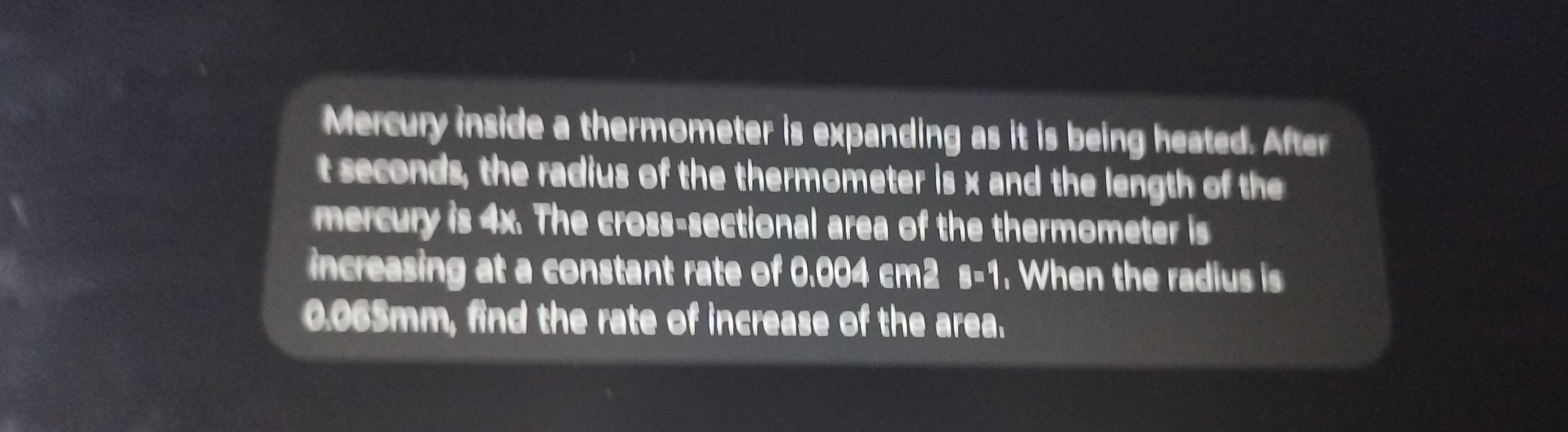 Mercury inside a thermometer is expanding as it is being heated. After
t seconds, the radius of the thermometer is x and the length of the 
mercury is 4x. The cross-sectional area of the thermometer is 
increasing at a constant rate of 0.004 cm2 s-1. When the radius is
0.065mm, find the rate of increase of the area.