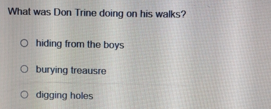 What was Don Trine doing on his walks?
hiding from the boys
burying treausre
digging holes