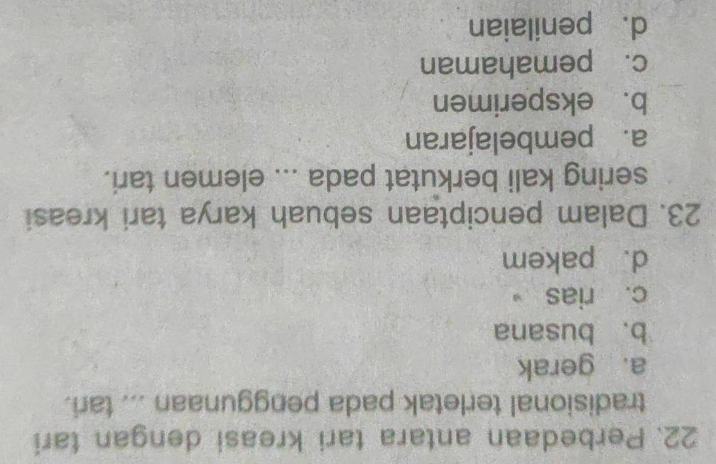 Perbedaan antara tari kreasi dengan tari
tradisional terletak pada penggunaan ... tari.
a. gerak
b. busana
c. rias 。
d. pakem
23. Dalam penciptaan sebuah karya tari kreasi
sering kali berkutat pada ... elemen tari.
a. pembelajaran
b. eksperimen
c. pemahaman
d. penilaian