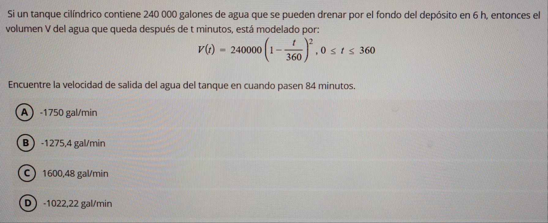 Si un tanque cilíndrico contiene 240 000 galones de agua que se pueden drenar por el fondo del depósito en 6 h, entonces el
volumen V del agua que queda después de t minutos, está modelado por:
V(t)=240000(1- t/360 )^2, 0≤ t≤ 360
Encuentre la velocidad de salida del agua del tanque en cuando pa sen 84 minutos.
A -1750 gal/min
B -1275,4 gal/min
C 1600,48 gal/min
D) -1022,22 gal/min