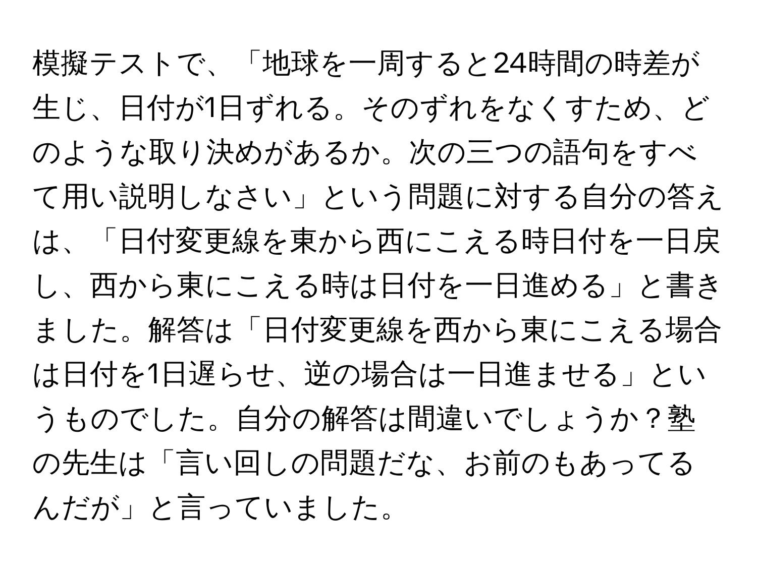 模擬テストで、「地球を一周すると24時間の時差が生じ、日付が1日ずれる。そのずれをなくすため、どのような取り決めがあるか。次の三つの語句をすべて用い説明しなさい」という問題に対する自分の答えは、「日付変更線を東から西にこえる時日付を一日戻し、西から東にこえる時は日付を一日進める」と書きました。解答は「日付変更線を西から東にこえる場合は日付を1日遅らせ、逆の場合は一日進ませる」というものでした。自分の解答は間違いでしょうか？塾の先生は「言い回しの問題だな、お前のもあってるんだが」と言っていました。