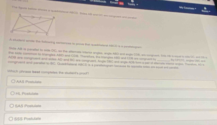 My Ctartes =
The Sgure keloww shows a quadriateral ABCD. Siles AB and DC are sngns and peehe
A student wrote the following sentences to prove that quadriatant ABCD is a parsfelogram
Side AB is paraftet to side DC, so the afternate intertor angles, angle ABD and engle CDB, are congruent. Side AB is esual to vile DC, ant DB is
the side common to Iriangles ABD and CDR. Thersfore, the triangles ABD and CDB are songruent ty
ADB are congruent and sides AD and BC are congruent. Angle DBC and angle ADB form a par of sitlamala intenor anges. Therfors. AD is B y CPCT C, anges U6G and
congruent and parallet to BC. Quadritateral ABCD is a paraitelogram bocause its opposite sides are equal and versite.
Which phrase best completes the student's proot?
I AAS Postulate
HL Postulate
SAS Postulate
〇 SSS Postulate