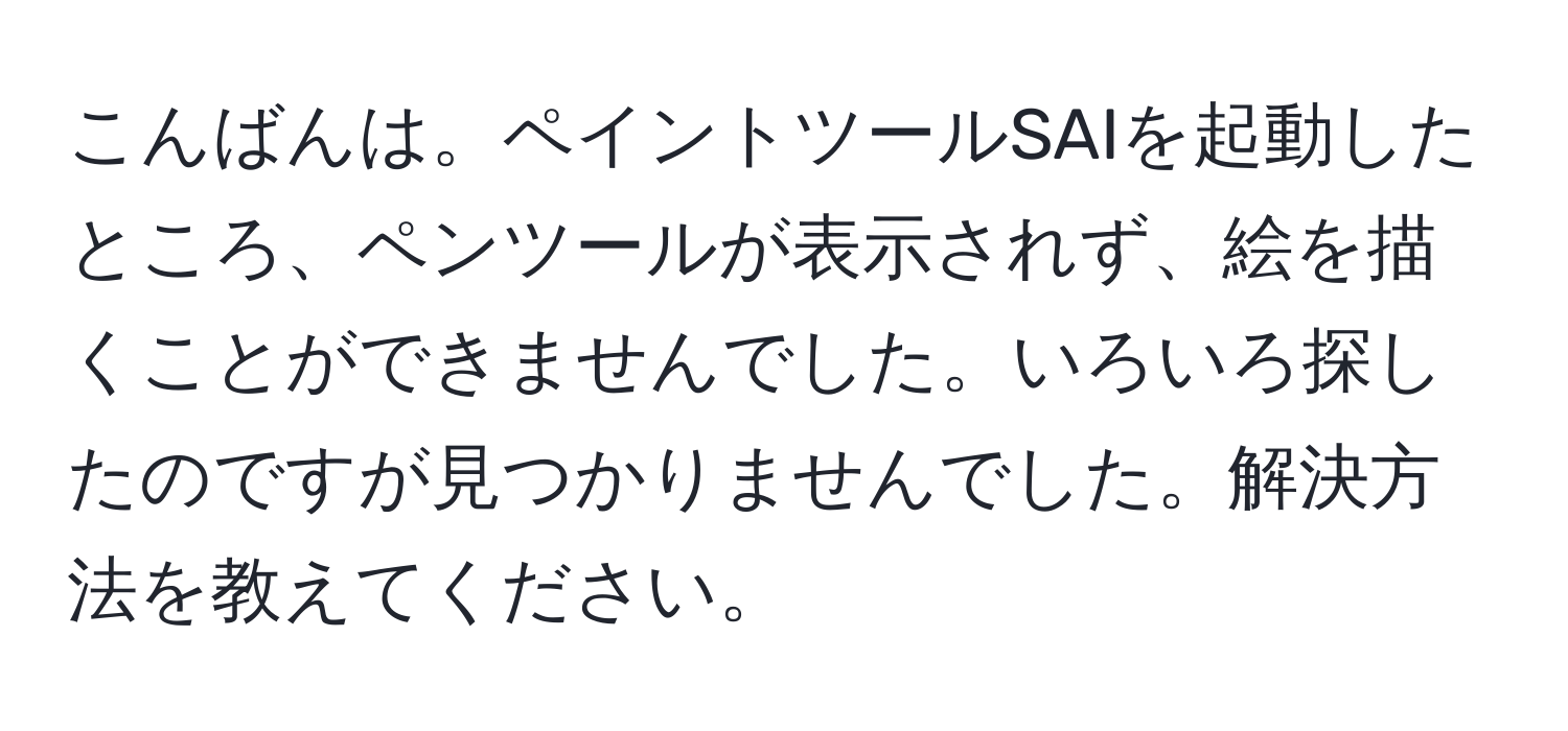 こんばんは。ペイントツールSAIを起動したところ、ペンツールが表示されず、絵を描くことができませんでした。いろいろ探したのですが見つかりませんでした。解決方法を教えてください。