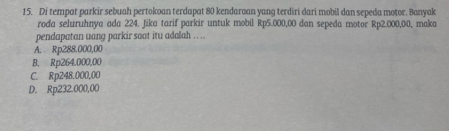 Di tempat parkir sebuah pertokoan terdapat 80 kendaraan yang terdiri dari mobil dan sepeda motor. Banyak
roda seluruhnya ada 224. Jika tarif parkir untuk mobil Rp5.000,00 dan sepeda motor Rp2.000,00, maka
pendapatan uang parkir saat itu adalah . ..
A. Rp288.000,00
B. Rp264.000,00
C. Rp248.000,00
D. Rp232.000,00