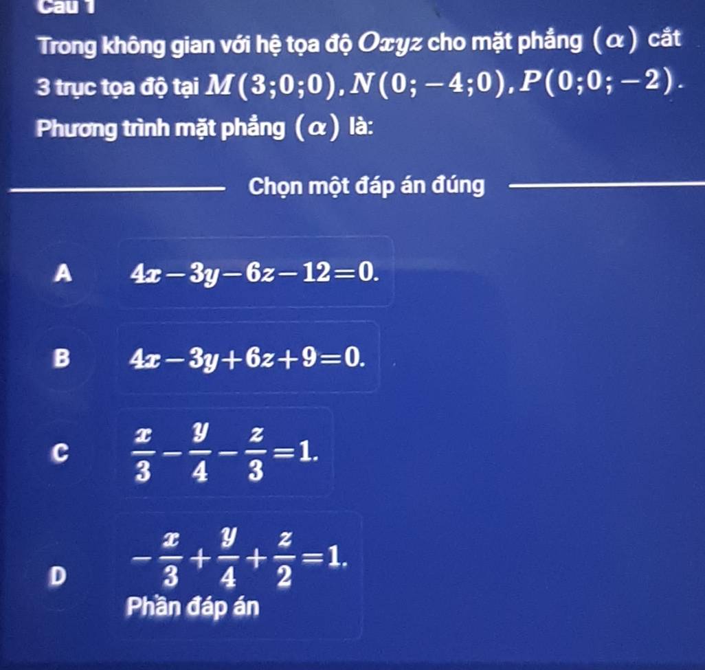 Cau 1
Trong không gian với hệ tọa độ Oxyz cho mặt phẳng (α) cắt
3 trục tọa độ tại M(3;0;0), N(0;-4;0), P(0;0;-2). 
Phương trình mặt phẳng (α) là:
Chọn một đáp án đúng
A 4x-3y-6z-12=0.
B 4x-3y+6z+9=0.
c  x/3 - y/4 - z/3 =1.
D - x/3 + y/4 + z/2 =1. 
Phần đáp án