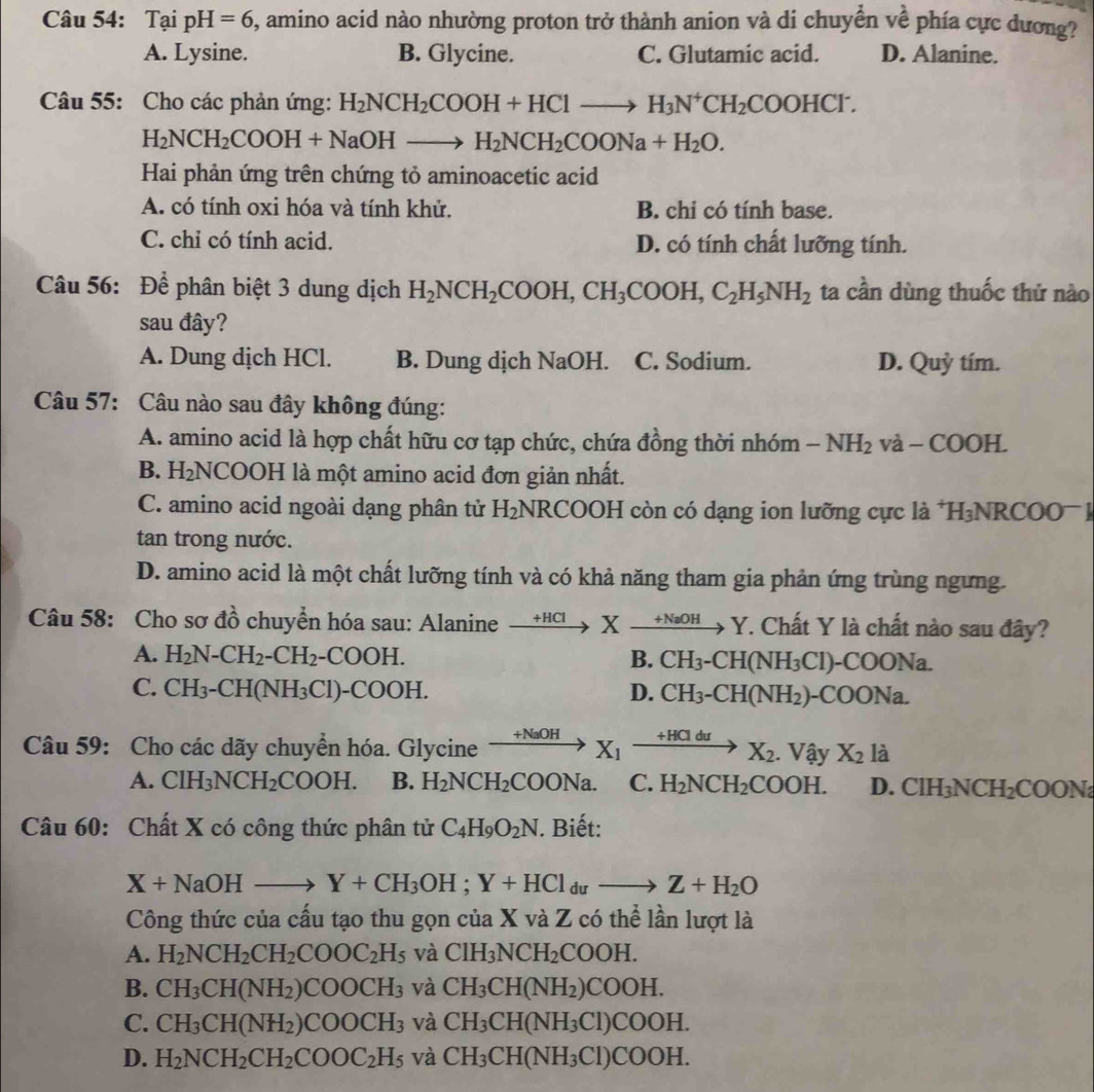 Tại pH=6 , amino acid nào nhường proton trở thành anion và di chuyền về phía cực dương?
A. Lysine. B. Glycine. C. Glutamic acid. D. Alanine.
Câu 55: Cho các phản ứng: H_2NCH_2COOH+HClto H_3N^+CH_2COOHCl^-.
H_2NCH_2COOH+NaOHto H_2NCH_2COONa+H_2O.
Hai phản ứng trên chứng tỏ aminoacetic acid
A. có tính oxi hóa và tính khử. B. chi có tính base.
C. chỉ có tính acid. D. có tính chất lưỡng tính.
Câu 56: Để phân biệt 3 dung dịch H_2NCH_2COOH,CH_3COOH,C_2H_5NH_2 ta cần dùng thuốc thử nào
sau đây?
A. Dung dịch HCl. B. Dung dịch NaOH. C. Sodium. D. Quỷ tím.
Câu 57: Câu nào sau đây không đúng:
A. amino acid là hợp chất hữu cơ tạp chức, chứa đồng thời nhóm -NH_2 và - COOH.
B. H_2NCOOH I là một amino acid đơn giản nhất.
C. amino acid ngoài dạng phân tử H_2 NR COOH còn có dạng ion lưỡng cực là *1 H_3NRCOO^-
tan trong nước.
D. amino acid là một chất lưỡng tính và có khả năng tham gia phản ứng trùng ngưng.
Câu 58: Cho sơ đồ chuyển hóa sau: Alanine xrightarrow +HClXxrightarrow +NaOHY T. Chất Y là chất nào sau đây?
A. H_2N-CH_2-CH_2-COOH. B. CH_3-CH(NH_3Cl)-COONa.
C. CH_3-CH(NH_3Cl)-COOH. D. CH_3-CH(NH_2)-COONa.
Câu 59: Cho các dãy chuyển hóa. Glycine xrightarrow +NaOHX_1xrightarrow +HClduX_2. .Vhat  X_2la
A. ClH_3NCH_2COOH. B. H_2NCH_2COONa. C. H_2NCH_2COOH. D. ClH_3NCH_2COONa
Câu 60: Chất X có công thức phân tử C_4H_9O_2N. Biết:
X+NaOHto Y+CH_3OH;Y+HCl_duto Z+H_2O
Công thức của cấu tạo thu gọn của X và Z có thể lần lượt là
A. H_2NCH_2CH_2COOC_2H_5 và ClH_3NCH_2COOH.
B. CH_3CH(NH_2)COOCH_3 và CH_3CH(NH_2)COOH.
C. CH_3CH(NH_2)COOCH_3 và CH_3CH(NH_3Cl)COOH.
D. H_2NCH_2CH_2COOC_2H_5 và CH_3CH(NH_3Cl)COOH.