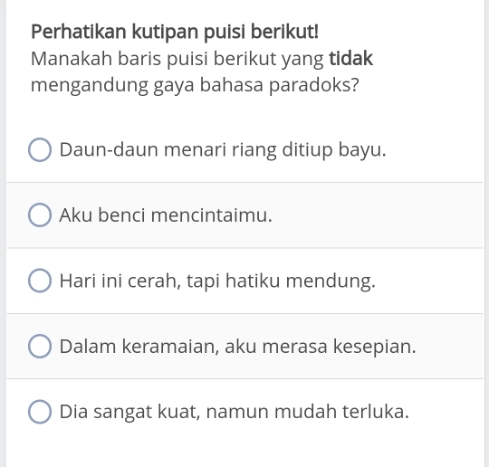 Perhatikan kutipan puisi berikut!
Manakah baris puisi berikut yang tidak
mengandung gaya bahasa paradoks?
Daun-daun menari riang ditiup bayu.
Aku benci mencintaimu.
Hari ini cerah, tapi hatiku mendung.
Dalam keramaian, aku merasa kesepian.
Dia sangat kuat, namun mudah terluka.