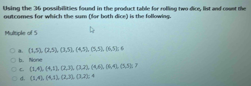 Using the 36 possibilities found in the product table for rolling two dice, list and count the
outcomes for which the sum (for both dice) is the following.
Multiple of 5
a. (1,5), (2,5), (3,5), (4,5), (5,5), (6,5); 6
b. None
C. (1,4), (4,1), (2,3), (3,2), (4,6), (6,4), (5,5); 7
d. (1,4), (4,1), (2,3), (3,2); 4