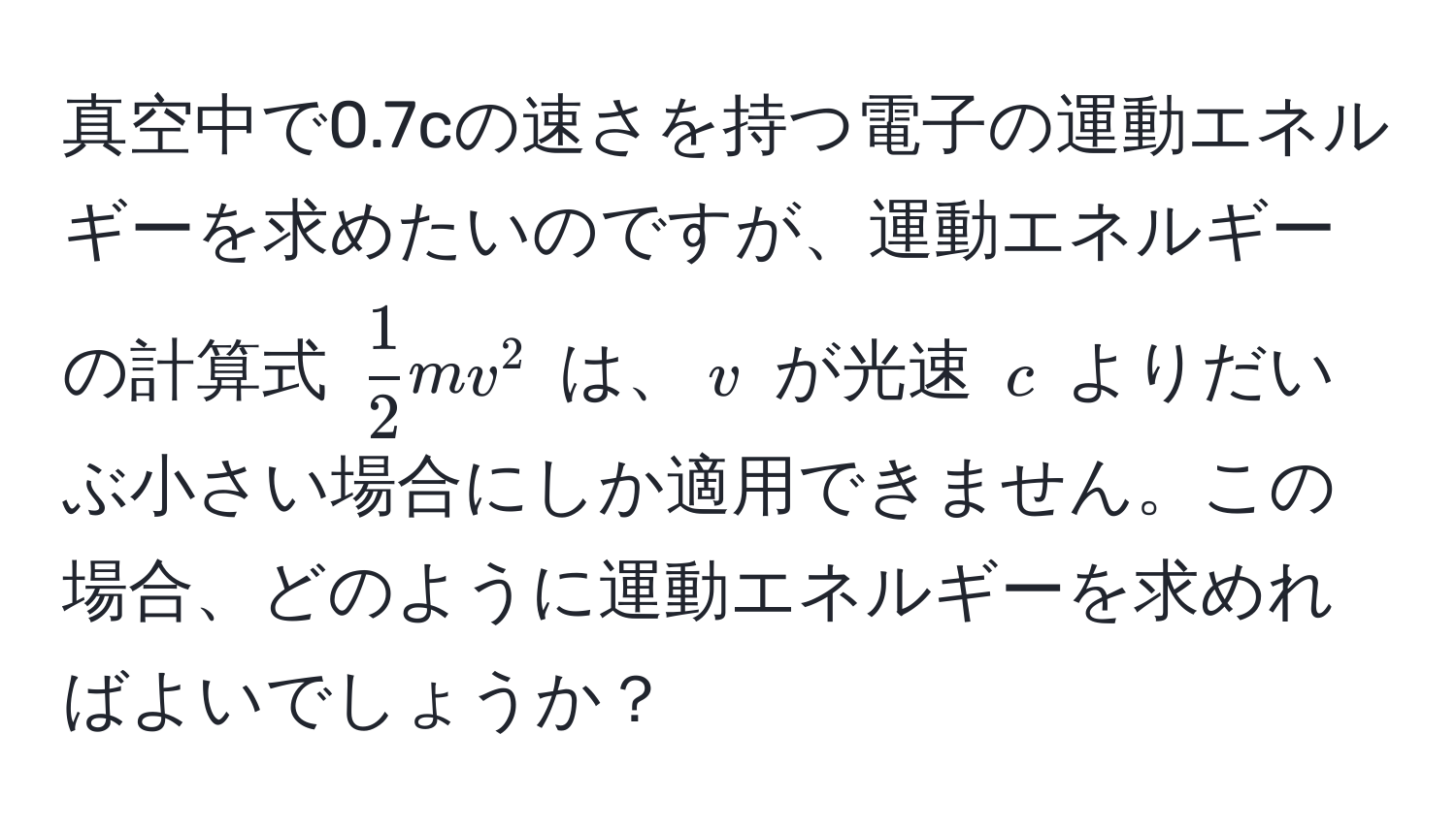 真空中で0.7cの速さを持つ電子の運動エネルギーを求めたいのですが、運動エネルギーの計算式 $ 1/2 mv^2$ は、$v$ が光速 $c$ よりだいぶ小さい場合にしか適用できません。この場合、どのように運動エネルギーを求めればよいでしょうか？