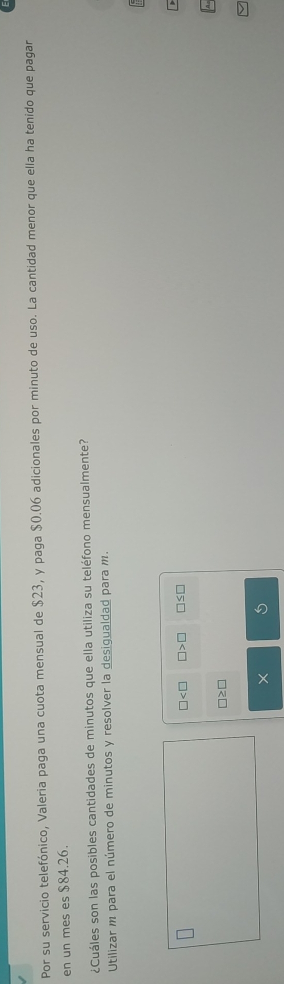 Por su servicio telefónico, Valeria paga una cuota mensual de $23, y paga $0.06 adicionales por minuto de uso. La cantidad menor que ella ha tenido que pagar 
en un mes es $84.26. 
¿Cuáles son las posibles cantidades de minutos que ella utiliza su teléfono mensualmente? 
Utilizar m para el número de minutos y resolver la desigualdad para m.
□ □ >□ □ ≤ □
□ ≥ □
×