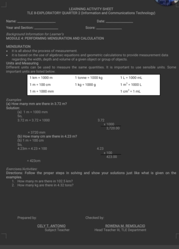 LEARNING ACTIVITY SHEET 
TLE 8-EXPLORATORY QUARTER 2 (Information and Communications Technology) 
Name:_ Date:_ 
Year and Section:_ Score:_ 
Background Information for Learner's 
MODULE 4: PERFORMING MENSURATION AND CALCULATION 
MENSURATION 
it is all about the process of measurement. 
it is based on the use of algebraic equations and geometric calculations to provide measurement data 
regarding the width, depth and volume of a given object or group of objects. 
Units and Measuring 
Different units can be used to measure the same quantities. It is important to use sensible units. Some 
important units are listed below.
1km=1000m 1tonne=1000kg 1L=1000mL
1m=100cm 1kg=1000g 1m^3=1000L
1m=1000mm
1cm^3=1mL
Examples 
(a) How many mm are there in sin t m? 
Solution: 
(a) 1m=1000mm
So.
3.72m=3.72* 1000
frac beginarrayr 3.72 * 1000endarray 3,720.00
= 3720 mm
(b) How many cm are there in 4.23 m? 
(b) 1m=100cm
So,
4.23m=4.23* 100
frac beginarrayr 23 * 100423.00
e 423cm
Exercises/Activities: 
Directions: Follow the proper steps in solving and show your solutions just like what is given on the 
examples. 
1. How many m are there in 102.5km? 
2. How many kg are there in 4.32 tons? 
Prepared by: Checked by: 
CELY T. ANTONIO ROWENA M. REMOLACIO 
Subject Teacher Head Teacher III, TLE Department