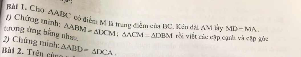 Cho △ ABC có điểm M là trung điểm của BC. Kéo dài AM lấy MD=MA. 
1) Chứng minh: △ ABM=△ DCM; △ ACM=△ DBM rồi viết các cặp cạnh và cặp góc 
tương ứng bằng nhau. 
2) Chứng minh: 
Bài 2. Trên cùng △ ABD=△ DCA.