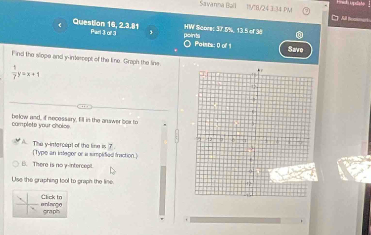 Fnish update 
Savanna Ball 11/18/24 3:34 PM
All Bookmet 
Question 16, 2.3.81 HW Score: 37.5%, 13.5 of 36
Part 3 of 3 points
Points: 0 of 1 Save
Find the slope and y-intercept of the line. Graph the line.
 1/7 y=x+1
below and, if necessary, fill in the answer box to
complete your choice.
The y-intercept of the line is 7.
(Type an integer or a simplified fraction.)
B. There is no y-intercept.
Use the graphing tool to graph the line.
Click to
enlarge
graph