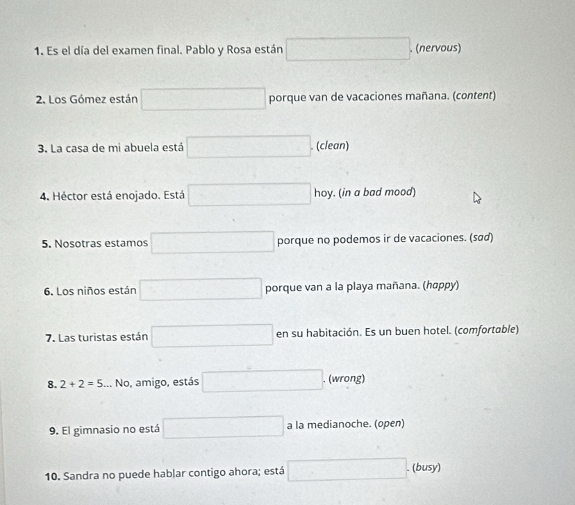 Es el día del examen final. Pablo y Rosa están □. . (nervous) 
2. Los Gómez están □ porque van de vacaciones mañana. (content) 
3. La casa de mi abuela está □. (clean) 
4. Héctor está enojado. Está □ hoy. (in a bad mood) 
5. Nosotras estamos □ porque no podemos ir de vacaciones. (sαd) 
6. Los niños están □ porque van a la playa mañana. (hαppy) 
7. Las turistas están □ en su habitación. Es un buen hotel. (comfortable) 
8. 2+2=5... No, amigo, estás □. (wrong) 
9. El gimnasio no está □ a la medianoche. (open) 
10. Sandra no puede hablar contigo ahora; está □ . . (busy)