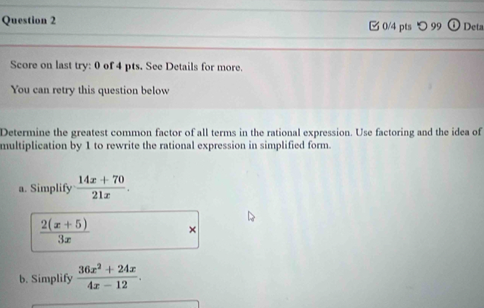 つ 99 ① Deta
Score on last try: 0 of 4 pts. See Details for more.
You can retry this question below
Determine the greatest common factor of all terms in the rational expression. Use factoring and the idea of
multiplication by 1 to rewrite the rational expression in simplified form.
a. Simplify  (14x+70)/21x .
 (2(x+5))/3x 
×
b. Simplify  (36x^2+24x)/4x-12 .