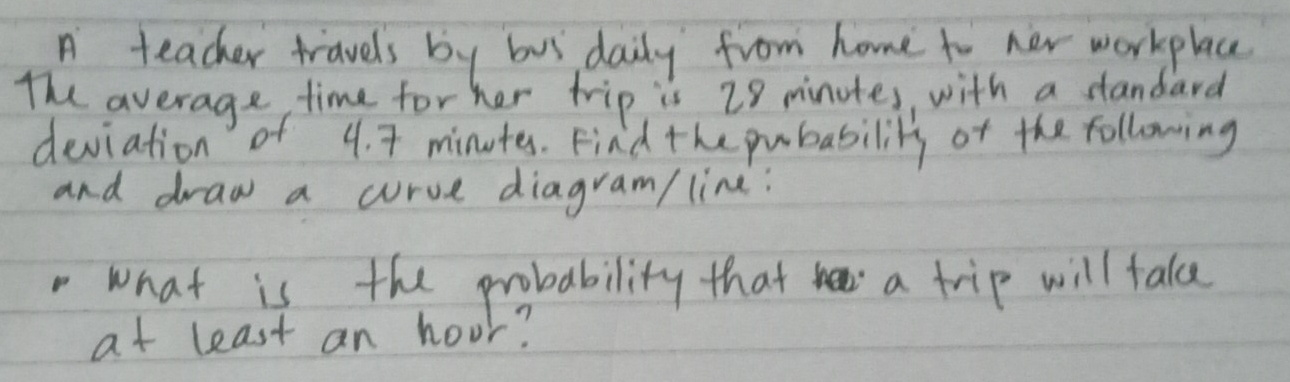 A teacher travels by bus daily from home to new workplace 
The average, time for her trip is 28 minutes, with a standard 
deviation of 4. 7 minutes. Find the pubability of the following 
and draw a curve diagram/ line: 
what is the probability that a trip will fake 
at least an hoor?