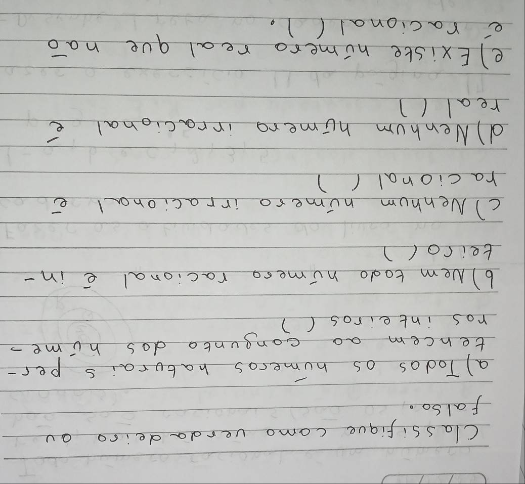 Classifique como verdadeiso ou 
Falso. 
a) Todas os humeros haturais per- 
tencem ao congunto dos hime- 
ros inteiros () 
6) Nem todo nimeso racional e in- 
tei rol ) 
C) Nenhum nimero irracional e 
racional ( ) 
d) Nenhum humero irracional e 
real (1 
e) Existe nimero real que nao 
e racional(1.