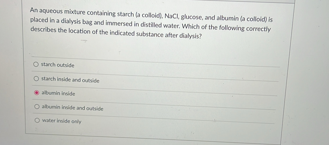 An aqueous mixture containing starch (a colloid), NaCl, glucose, and albumin (a colloid) is
placed in a dialysis bag and immersed in distilled water. Which of the following correctly
describes the location of the indicated substance after dialysis?
starch outside
starch inside and outside
albumin inside
albumin inside and outside
water inside only