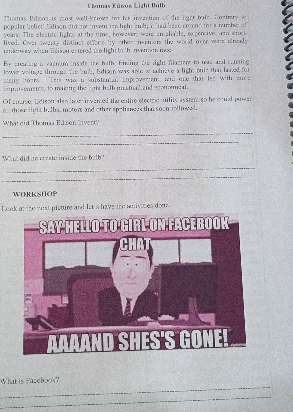 Thomas Edison Light Bulb 
Thomas Edison is most well-known for his invention of the light bulb. Contrary to 
popular belief, Edison did not invent the light bulb; it had been around for a number of 
years. The electric lights at the time, however, were unreliable, expensive, and short- 
lived. Over twenty distinct efforts by other inventors the world over were already 
underway when Edison entered the light bulb invention race. 
By creating a vacuum inside the bulb, finding the right filament to use, and running 
lower voltage through the bulb, Edison was able to achieve a light bulb that lasted for 
I 
many hours. This was a substantial improvement, and one that led with more 
improvements, to making the light bulb practical and economical. 
Of course, Edison also later invented the entire electric utility system so he could power 
all those light bulbs, motors and other appliances that soon followed. 
What did Thomas Edison Invent? 
_ 
_ 
What did he create inside the bulb? 
_ 
_ 
WORKSHOP 
Look at the next picture and let´s have the activities done. 
_ 
What is Facebook? 
_